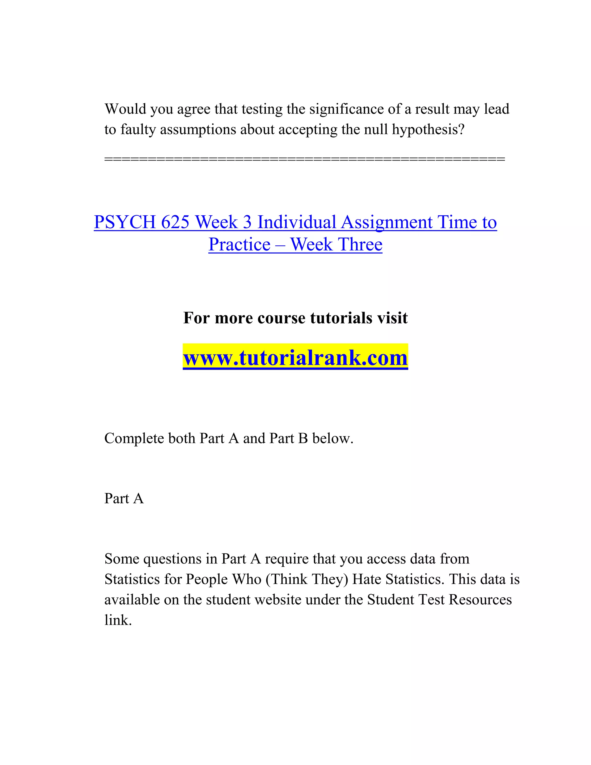Would you agree that testing the significance of a result may lead
to faulty assumptions about accepting the null hypothesis?
==============================================
PSYCH 625 Week 3 Individual Assignment Time to
Practice – Week Three
For more course tutorials visit
www.tutorialrank.com
Complete both Part A and Part B below.
Part A
Some questions in Part A require that you access data from
Statistics for People Who (Think They) Hate Statistics. This data is
available on the student website under the Student Test Resources
link.
 
