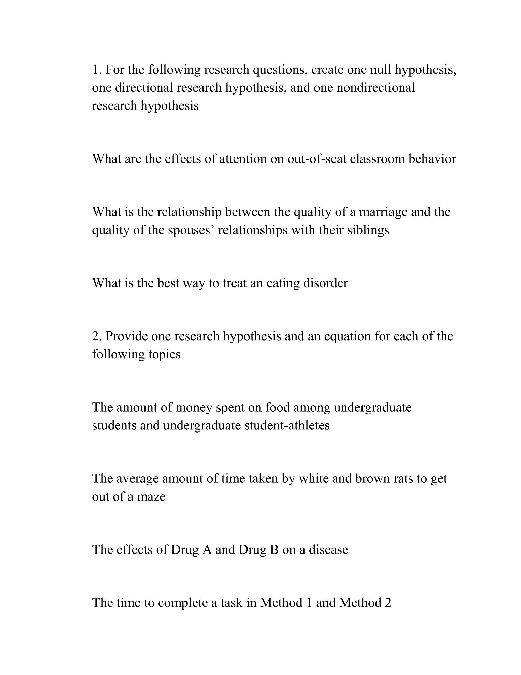 1. For the following research questions, create one null hypothesis,
one directional research hypothesis, and one nondirectional
research hypothesis
What are the effects of attention on out-of-seat classroom behavior
What is the relationship between the quality of a marriage and the
quality of the spouses’ relationships with their siblings
What is the best way to treat an eating disorder
2. Provide one research hypothesis and an equation for each of the
following topics
The amount of money spent on food among undergraduate
students and undergraduate student-athletes
The average amount of time taken by white and brown rats to get
out of a maze
The effects of Drug A and Drug B on a disease
The time to complete a task in Method 1 and Method 2
 