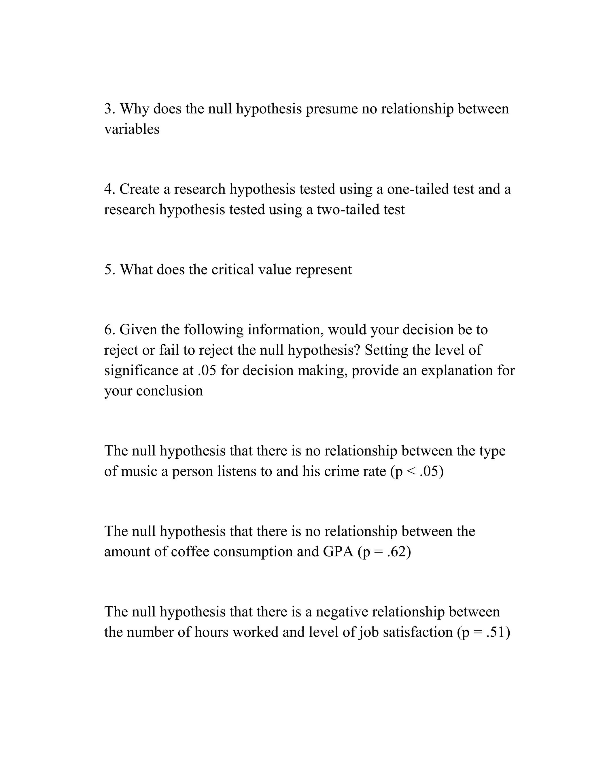 3. Why does the null hypothesis presume no relationship between
variables
4. Create a research hypothesis tested using a one-tailed test and a
research hypothesis tested using a two-tailed test
5. What does the critical value represent
6. Given the following information, would your decision be to
reject or fail to reject the null hypothesis? Setting the level of
significance at .05 for decision making, provide an explanation for
your conclusion
The null hypothesis that there is no relationship between the type
of music a person listens to and his crime rate (p < .05)
The null hypothesis that there is no relationship between the
amount of coffee consumption and GPA (p = .62)
The null hypothesis that there is a negative relationship between
the number of hours worked and level of job satisfaction (p = .51)
 