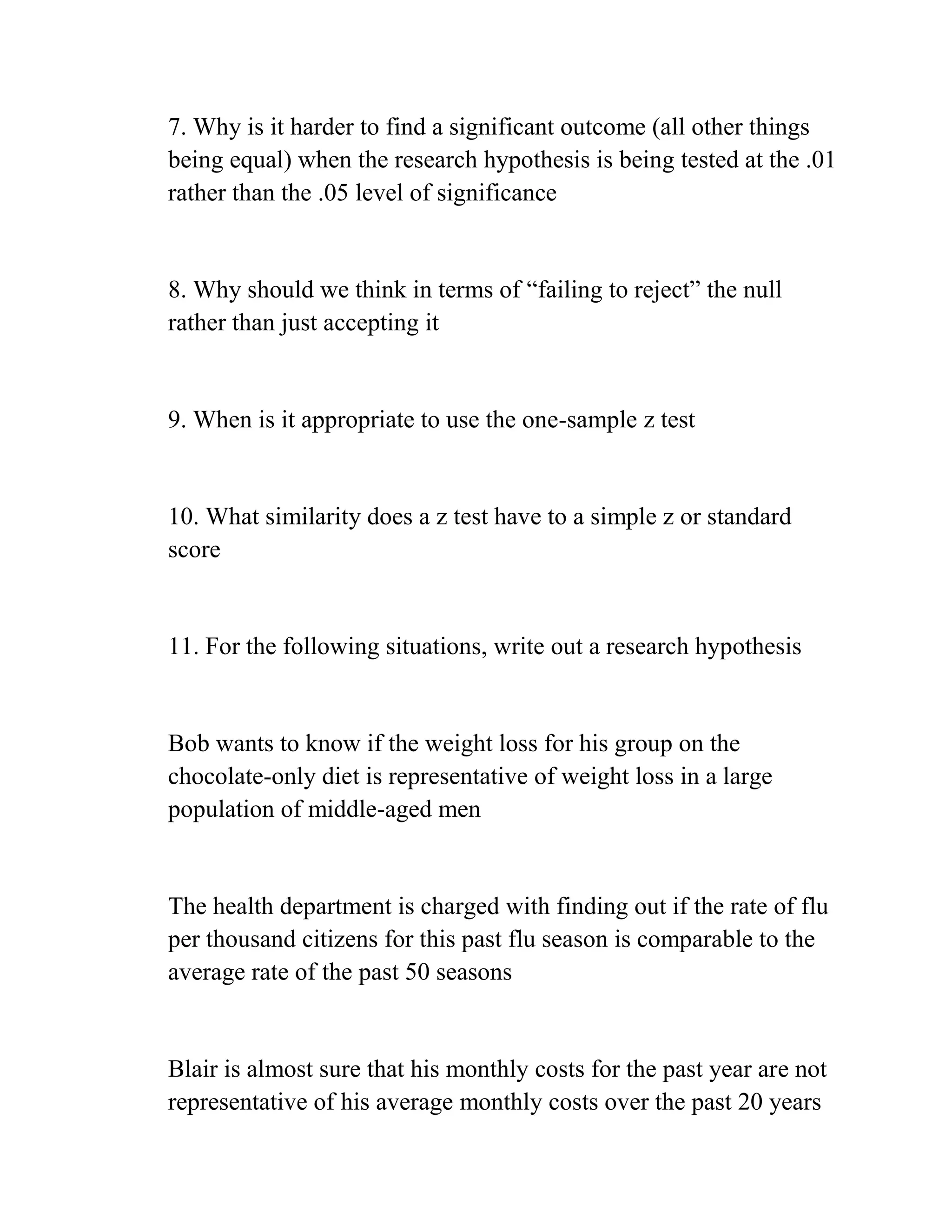 7. Why is it harder to find a significant outcome (all other things
being equal) when the research hypothesis is being tested at the .01
rather than the .05 level of significance
8. Why should we think in terms of ―failing to reject‖ the null
rather than just accepting it
9. When is it appropriate to use the one-sample z test
10. What similarity does a z test have to a simple z or standard
score
11. For the following situations, write out a research hypothesis
Bob wants to know if the weight loss for his group on the
chocolate-only diet is representative of weight loss in a large
population of middle-aged men
The health department is charged with finding out if the rate of flu
per thousand citizens for this past flu season is comparable to the
average rate of the past 50 seasons
Blair is almost sure that his monthly costs for the past year are not
representative of his average monthly costs over the past 20 years
 