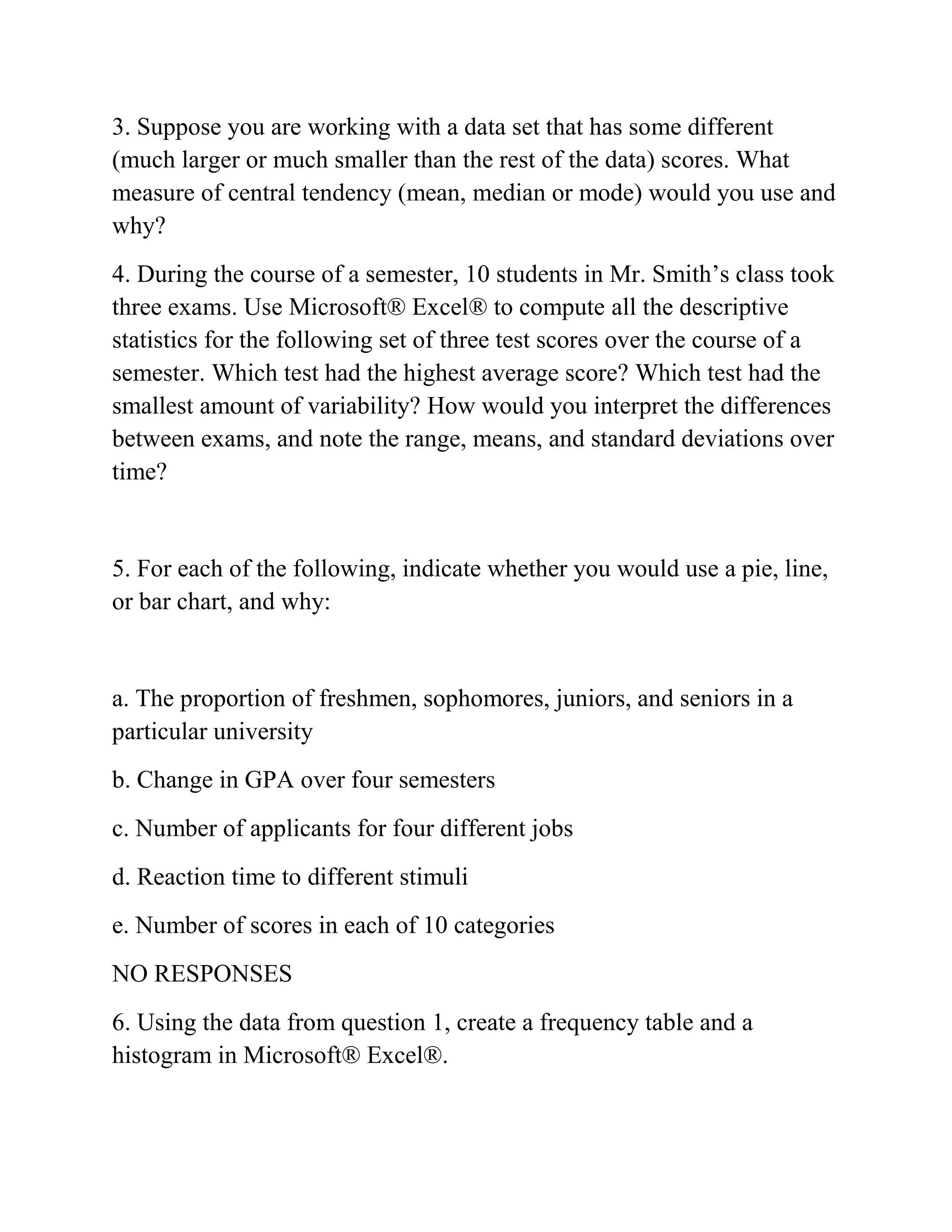3. Suppose you are working with a data set that has some different
(much larger or much smaller than the rest of the data) scores. What
measure of central tendency (mean, median or mode) would you use and
why?
4. During the course of a semester, 10 students in Mr. Smith’s class took
three exams. Use Microsoft® Excel® to compute all the descriptive
statistics for the following set of three test scores over the course of a
semester. Which test had the highest average score? Which test had the
smallest amount of variability? How would you interpret the differences
between exams, and note the range, means, and standard deviations over
time?
5. For each of the following, indicate whether you would use a pie, line,
or bar chart, and why:
a. The proportion of freshmen, sophomores, juniors, and seniors in a
particular university
b. Change in GPA over four semesters
c. Number of applicants for four different jobs
d. Reaction time to different stimuli
e. Number of scores in each of 10 categories
NO RESPONSES
6. Using the data from question 1, create a frequency table and a
histogram in Microsoft® Excel®.
 