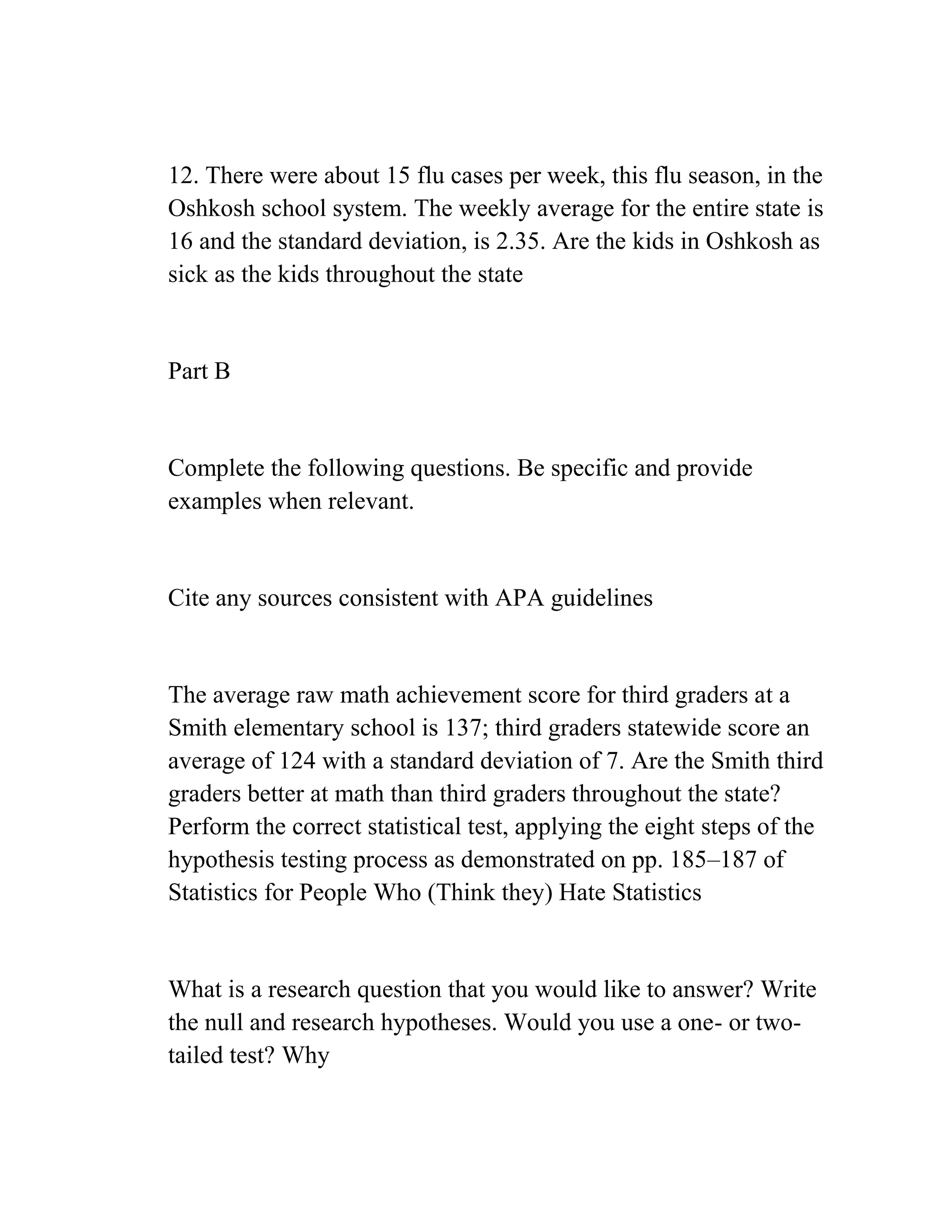 12. There were about 15 flu cases per week, this flu season, in the
Oshkosh school system. The weekly average for the entire state is
16 and the standard deviation, is 2.35. Are the kids in Oshkosh as
sick as the kids throughout the state
Part B
Complete the following questions. Be specific and provide
examples when relevant.
Cite any sources consistent with APA guidelines
The average raw math achievement score for third graders at a
Smith elementary school is 137; third graders statewide score an
average of 124 with a standard deviation of 7. Are the Smith third
graders better at math than third graders throughout the state?
Perform the correct statistical test, applying the eight steps of the
hypothesis testing process as demonstrated on pp. 185–187 of
Statistics for People Who (Think they) Hate Statistics
What is a research question that you would like to answer? Write
the null and research hypotheses. Would you use a one- or two-
tailed test? Why
 