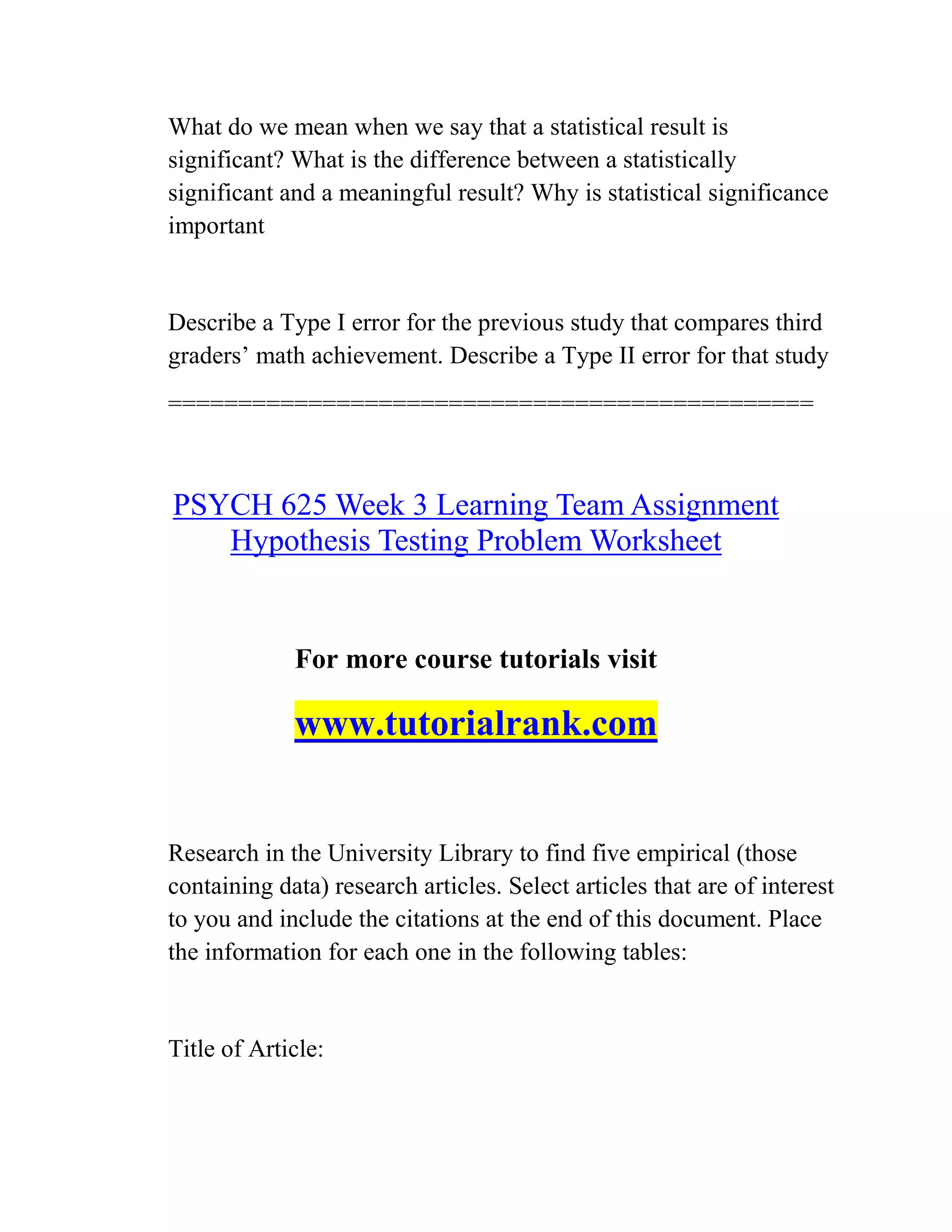 What do we mean when we say that a statistical result is
significant? What is the difference between a statistically
significant and a meaningful result? Why is statistical significance
important
Describe a Type I error for the previous study that compares third
graders’ math achievement. Describe a Type II error for that study
==============================================
PSYCH 625 Week 3 Learning Team Assignment
Hypothesis Testing Problem Worksheet
For more course tutorials visit
www.tutorialrank.com
Research in the University Library to find five empirical (those
containing data) research articles. Select articles that are of interest
to you and include the citations at the end of this document. Place
the information for each one in the following tables:
Title of Article:
 