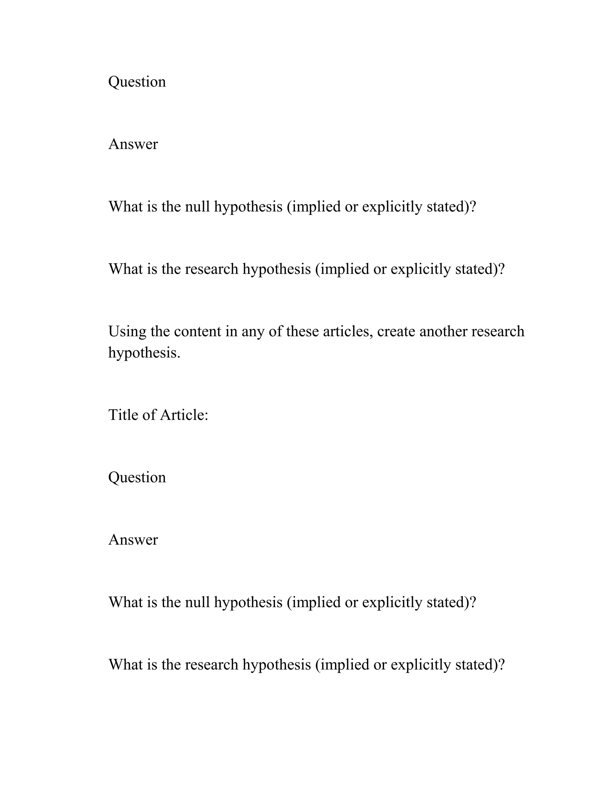 Question
Answer
What is the null hypothesis (implied or explicitly stated)?
What is the research hypothesis (implied or explicitly stated)?
Using the content in any of these articles, create another research
hypothesis.
Title of Article:
Question
Answer
What is the null hypothesis (implied or explicitly stated)?
What is the research hypothesis (implied or explicitly stated)?
 