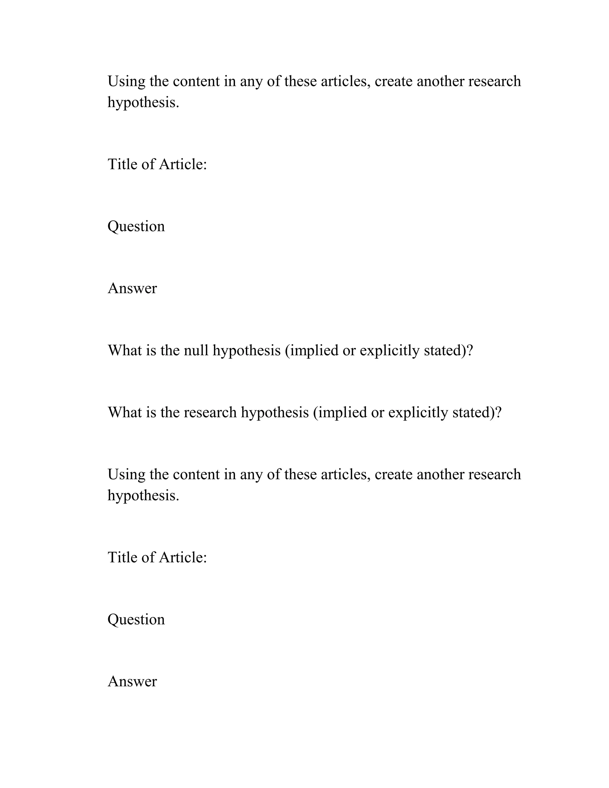 Using the content in any of these articles, create another research
hypothesis.
Title of Article:
Question
Answer
What is the null hypothesis (implied or explicitly stated)?
What is the research hypothesis (implied or explicitly stated)?
Using the content in any of these articles, create another research
hypothesis.
Title of Article:
Question
Answer
 