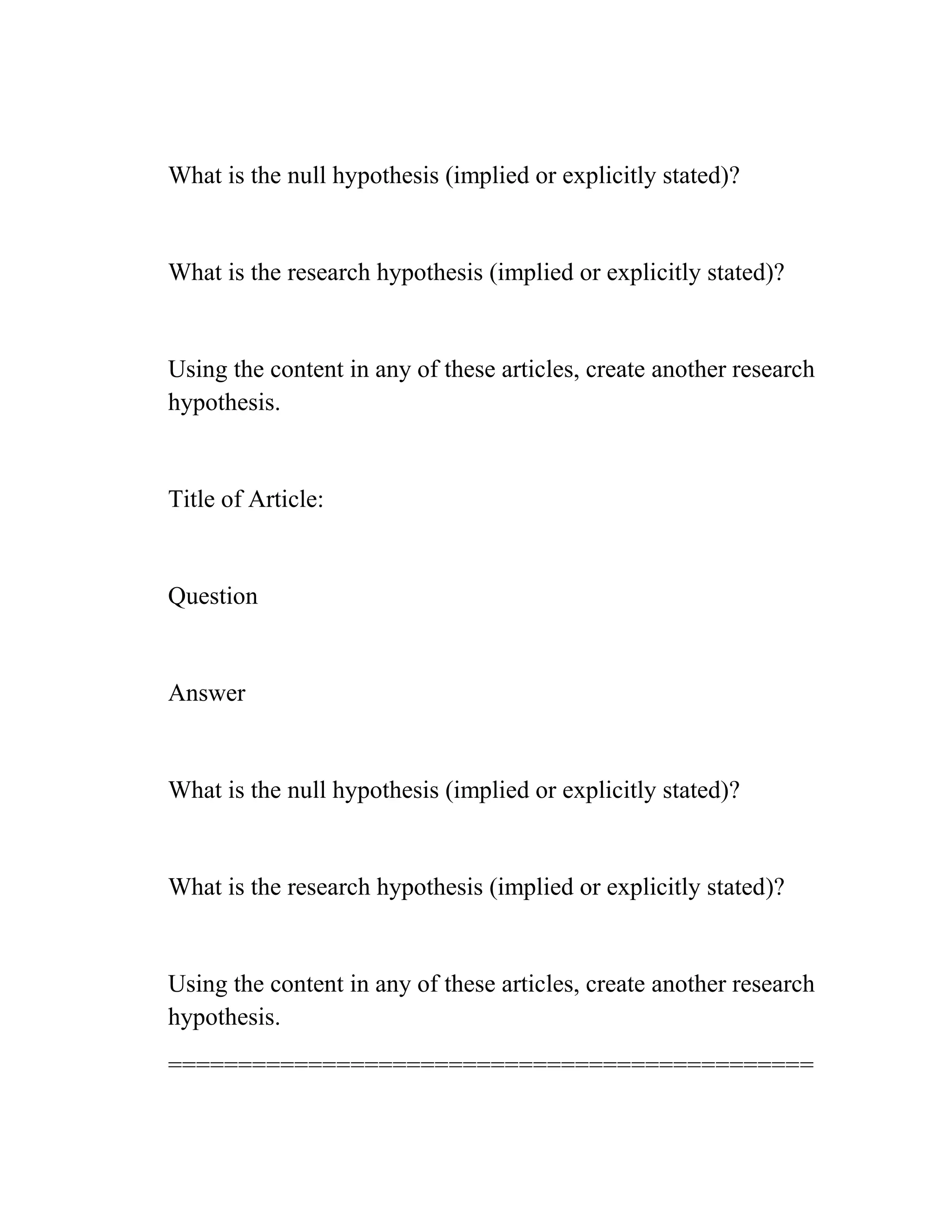 What is the null hypothesis (implied or explicitly stated)?
What is the research hypothesis (implied or explicitly stated)?
Using the content in any of these articles, create another research
hypothesis.
Title of Article:
Question
Answer
What is the null hypothesis (implied or explicitly stated)?
What is the research hypothesis (implied or explicitly stated)?
Using the content in any of these articles, create another research
hypothesis.
==============================================
 