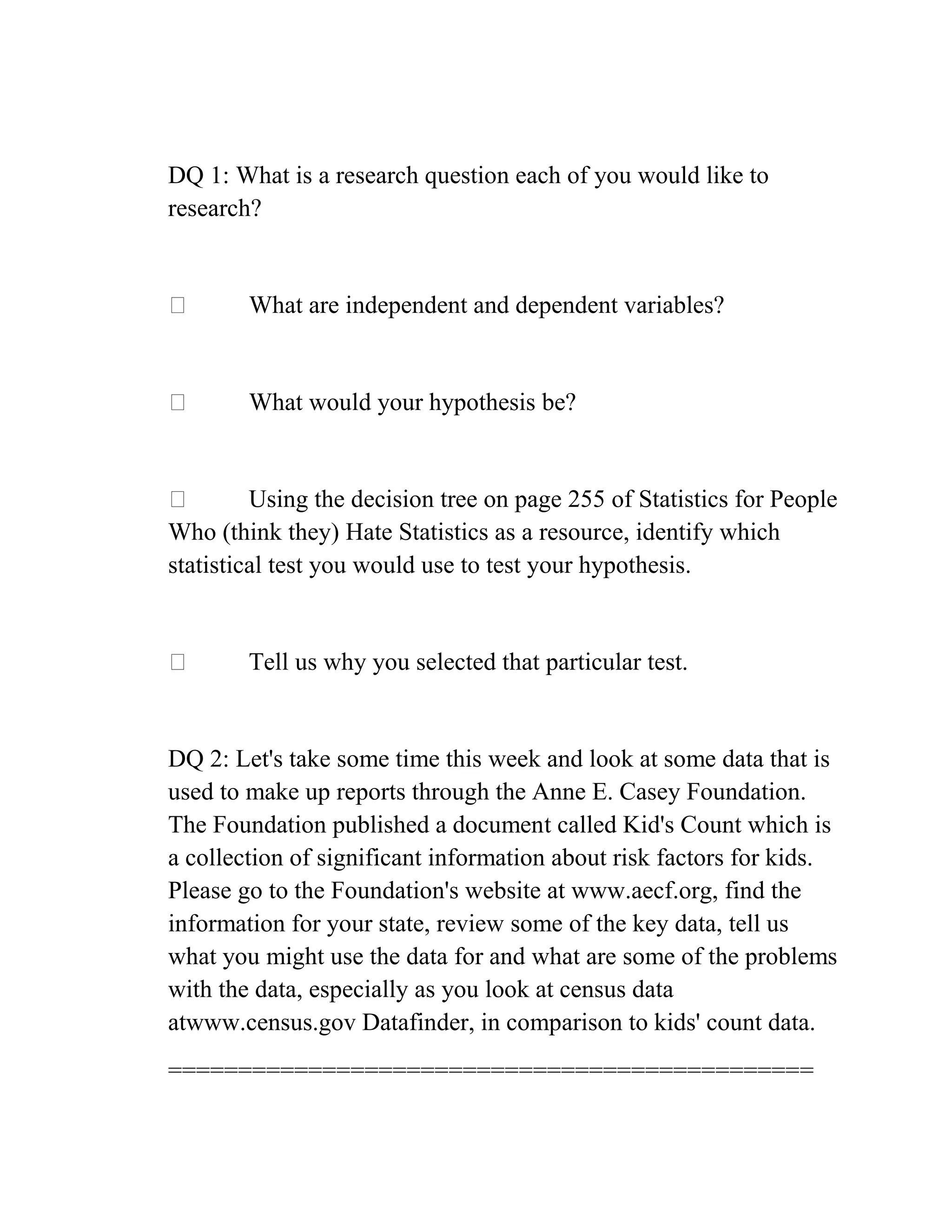 DQ 1: What is a research question each of you would like to
research?
 What are independent and dependent variables?
 What would your hypothesis be?
 Using the decision tree on page 255 of Statistics for People
Who (think they) Hate Statistics as a resource, identify which
statistical test you would use to test your hypothesis.
 Tell us why you selected that particular test.
DQ 2: Let's take some time this week and look at some data that is
used to make up reports through the Anne E. Casey Foundation.
The Foundation published a document called Kid's Count which is
a collection of significant information about risk factors for kids.
Please go to the Foundation's website at www.aecf.org, find the
information for your state, review some of the key data, tell us
what you might use the data for and what are some of the problems
with the data, especially as you look at census data
atwww.census.gov Datafinder, in comparison to kids' count data.
==============================================
 