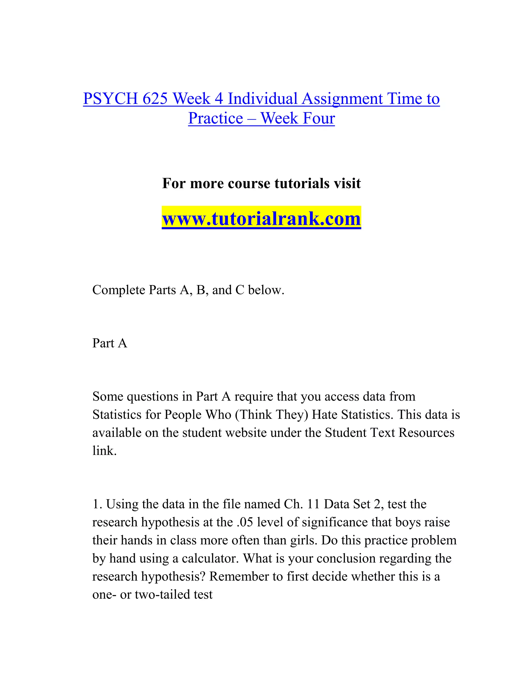 PSYCH 625 Week 4 Individual Assignment Time to
Practice – Week Four
For more course tutorials visit
www.tutorialrank.com
Complete Parts A, B, and C below.
Part A
Some questions in Part A require that you access data from
Statistics for People Who (Think They) Hate Statistics. This data is
available on the student website under the Student Text Resources
link.
1. Using the data in the file named Ch. 11 Data Set 2, test the
research hypothesis at the .05 level of significance that boys raise
their hands in class more often than girls. Do this practice problem
by hand using a calculator. What is your conclusion regarding the
research hypothesis? Remember to first decide whether this is a
one- or two-tailed test
 