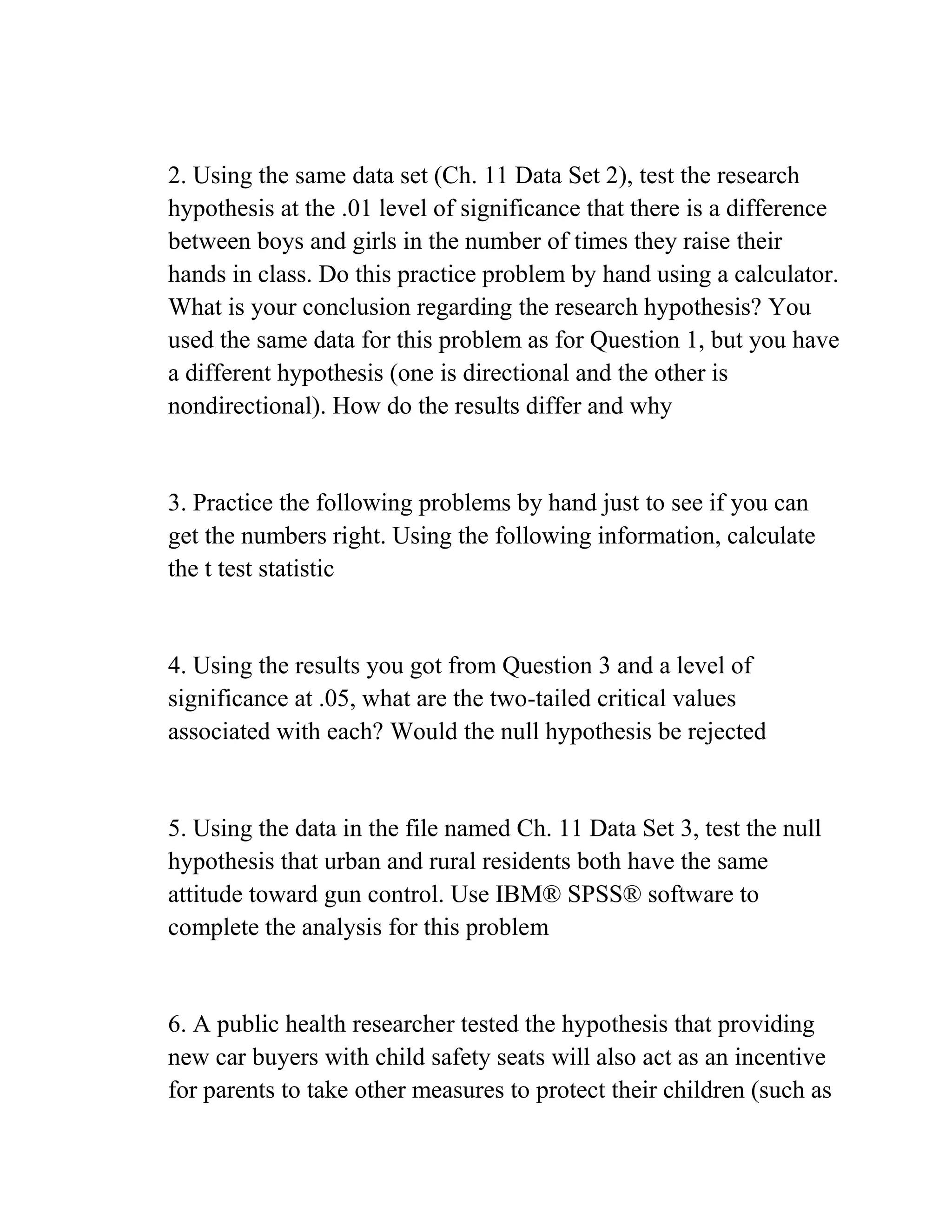 2. Using the same data set (Ch. 11 Data Set 2), test the research
hypothesis at the .01 level of significance that there is a difference
between boys and girls in the number of times they raise their
hands in class. Do this practice problem by hand using a calculator.
What is your conclusion regarding the research hypothesis? You
used the same data for this problem as for Question 1, but you have
a different hypothesis (one is directional and the other is
nondirectional). How do the results differ and why
3. Practice the following problems by hand just to see if you can
get the numbers right. Using the following information, calculate
the t test statistic
4. Using the results you got from Question 3 and a level of
significance at .05, what are the two-tailed critical values
associated with each? Would the null hypothesis be rejected
5. Using the data in the file named Ch. 11 Data Set 3, test the null
hypothesis that urban and rural residents both have the same
attitude toward gun control. Use IBM® SPSS® software to
complete the analysis for this problem
6. A public health researcher tested the hypothesis that providing
new car buyers with child safety seats will also act as an incentive
for parents to take other measures to protect their children (such as
 