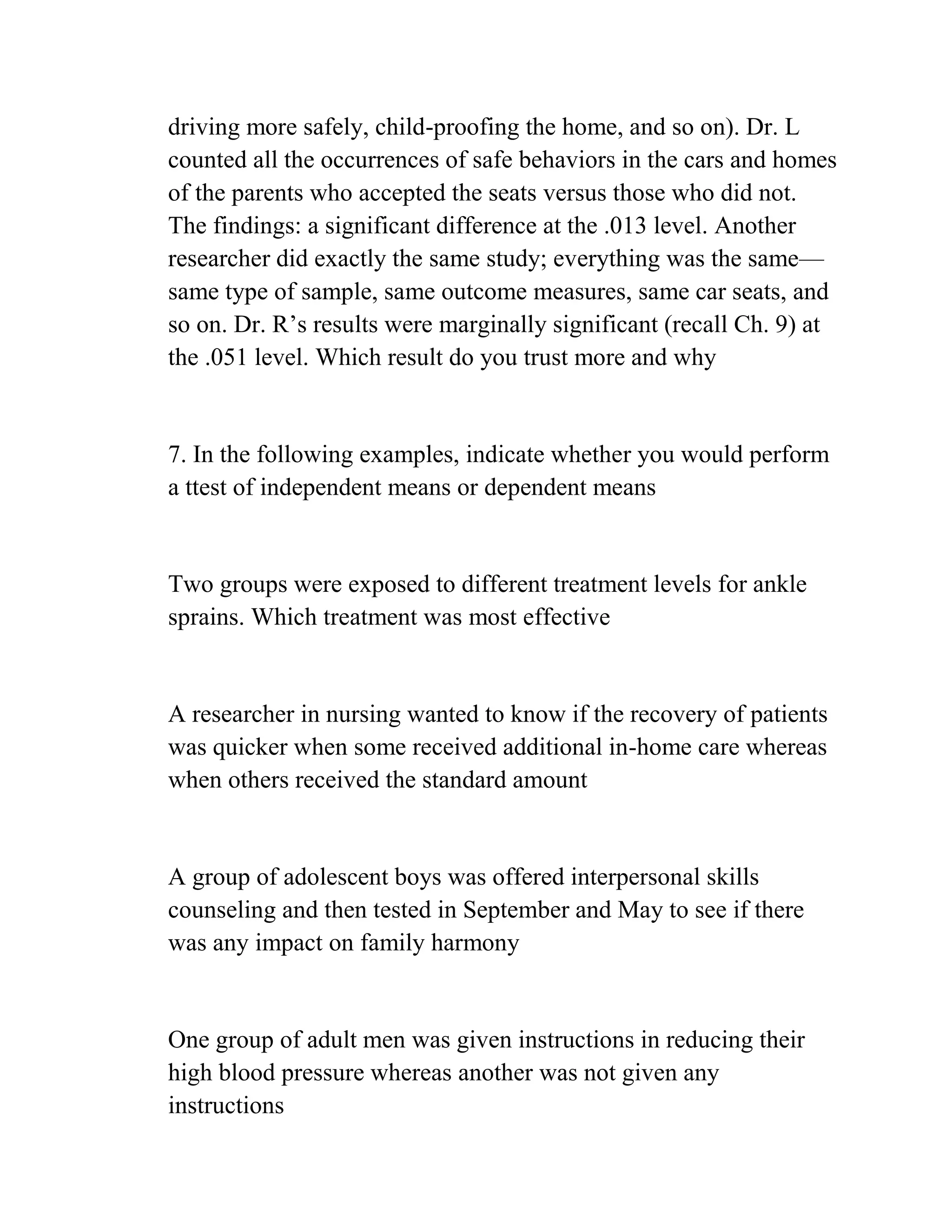 driving more safely, child-proofing the home, and so on). Dr. L
counted all the occurrences of safe behaviors in the cars and homes
of the parents who accepted the seats versus those who did not.
The findings: a significant difference at the .013 level. Another
researcher did exactly the same study; everything was the same—
same type of sample, same outcome measures, same car seats, and
so on. Dr. R’s results were marginally significant (recall Ch. 9) at
the .051 level. Which result do you trust more and why
7. In the following examples, indicate whether you would perform
a ttest of independent means or dependent means
Two groups were exposed to different treatment levels for ankle
sprains. Which treatment was most effective
A researcher in nursing wanted to know if the recovery of patients
was quicker when some received additional in-home care whereas
when others received the standard amount
A group of adolescent boys was offered interpersonal skills
counseling and then tested in September and May to see if there
was any impact on family harmony
One group of adult men was given instructions in reducing their
high blood pressure whereas another was not given any
instructions
 