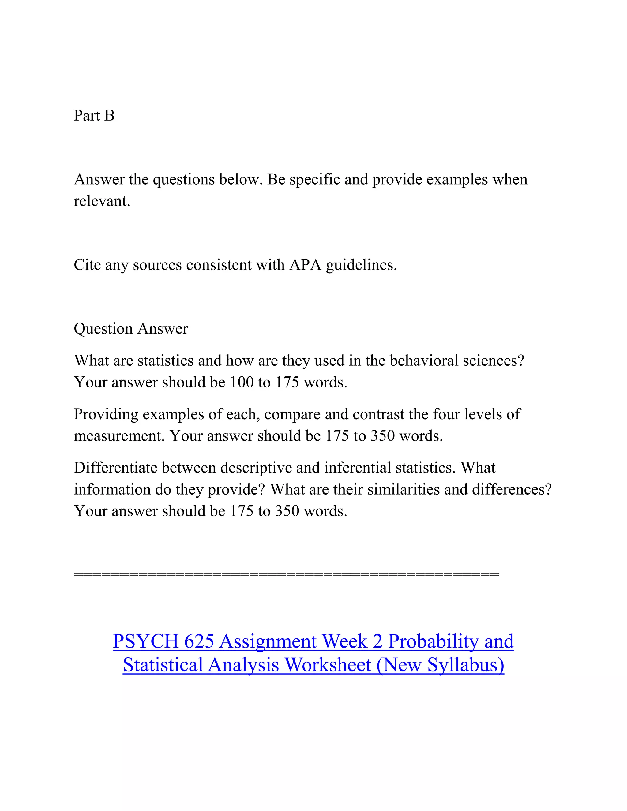 Part B
Answer the questions below. Be specific and provide examples when
relevant.
Cite any sources consistent with APA guidelines.
Question Answer
What are statistics and how are they used in the behavioral sciences?
Your answer should be 100 to 175 words.
Providing examples of each, compare and contrast the four levels of
measurement. Your answer should be 175 to 350 words.
Differentiate between descriptive and inferential statistics. What
information do they provide? What are their similarities and differences?
Your answer should be 175 to 350 words.
==============================================
PSYCH 625 Assignment Week 2 Probability and
Statistical Analysis Worksheet (New Syllabus)
 