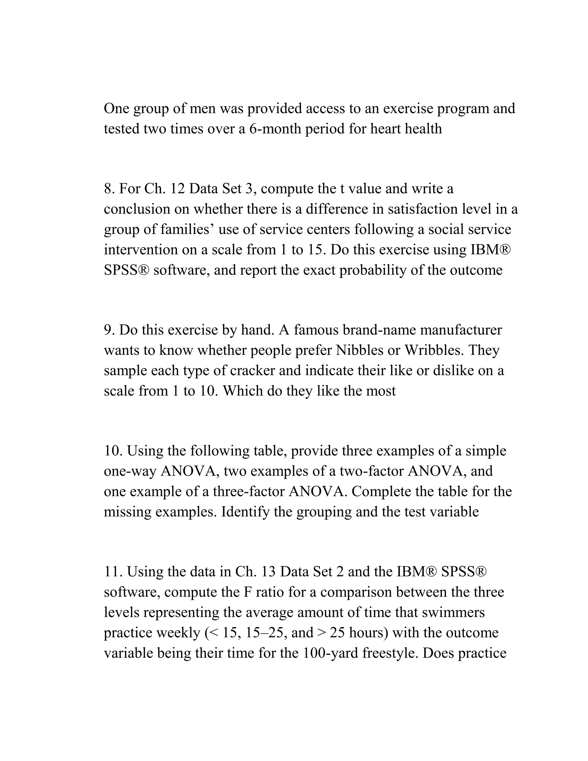 One group of men was provided access to an exercise program and
tested two times over a 6-month period for heart health
8. For Ch. 12 Data Set 3, compute the t value and write a
conclusion on whether there is a difference in satisfaction level in a
group of families’ use of service centers following a social service
intervention on a scale from 1 to 15. Do this exercise using IBM®
SPSS® software, and report the exact probability of the outcome
9. Do this exercise by hand. A famous brand-name manufacturer
wants to know whether people prefer Nibbles or Wribbles. They
sample each type of cracker and indicate their like or dislike on a
scale from 1 to 10. Which do they like the most
10. Using the following table, provide three examples of a simple
one-way ANOVA, two examples of a two-factor ANOVA, and
one example of a three-factor ANOVA. Complete the table for the
missing examples. Identify the grouping and the test variable
11. Using the data in Ch. 13 Data Set 2 and the IBM® SPSS®
software, compute the F ratio for a comparison between the three
levels representing the average amount of time that swimmers
practice weekly (< 15, 15–25, and > 25 hours) with the outcome
variable being their time for the 100-yard freestyle. Does practice
 