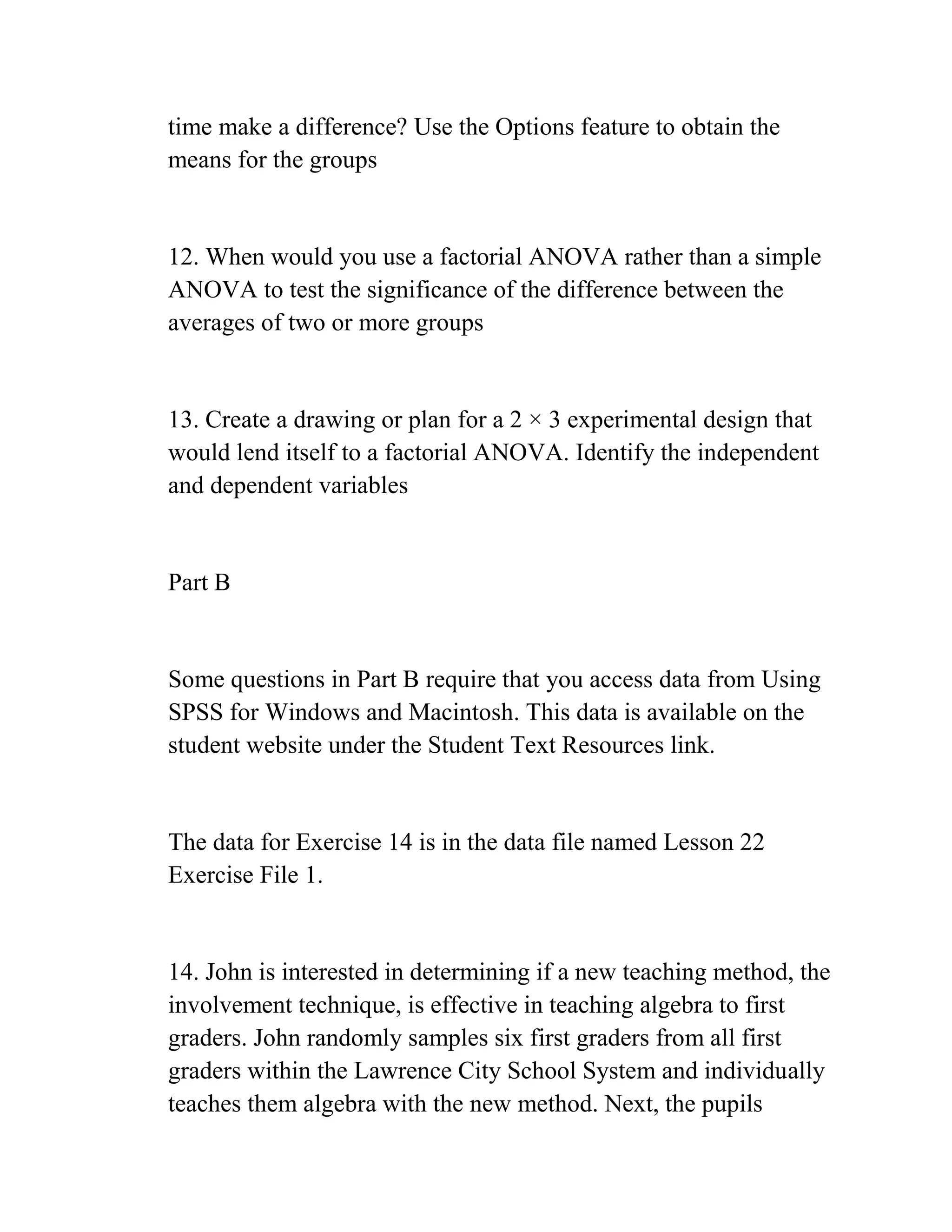 time make a difference? Use the Options feature to obtain the
means for the groups
12. When would you use a factorial ANOVA rather than a simple
ANOVA to test the significance of the difference between the
averages of two or more groups
13. Create a drawing or plan for a 2 × 3 experimental design that
would lend itself to a factorial ANOVA. Identify the independent
and dependent variables
Part B
Some questions in Part B require that you access data from Using
SPSS for Windows and Macintosh. This data is available on the
student website under the Student Text Resources link.
The data for Exercise 14 is in the data file named Lesson 22
Exercise File 1.
14. John is interested in determining if a new teaching method, the
involvement technique, is effective in teaching algebra to first
graders. John randomly samples six first graders from all first
graders within the Lawrence City School System and individually
teaches them algebra with the new method. Next, the pupils
 