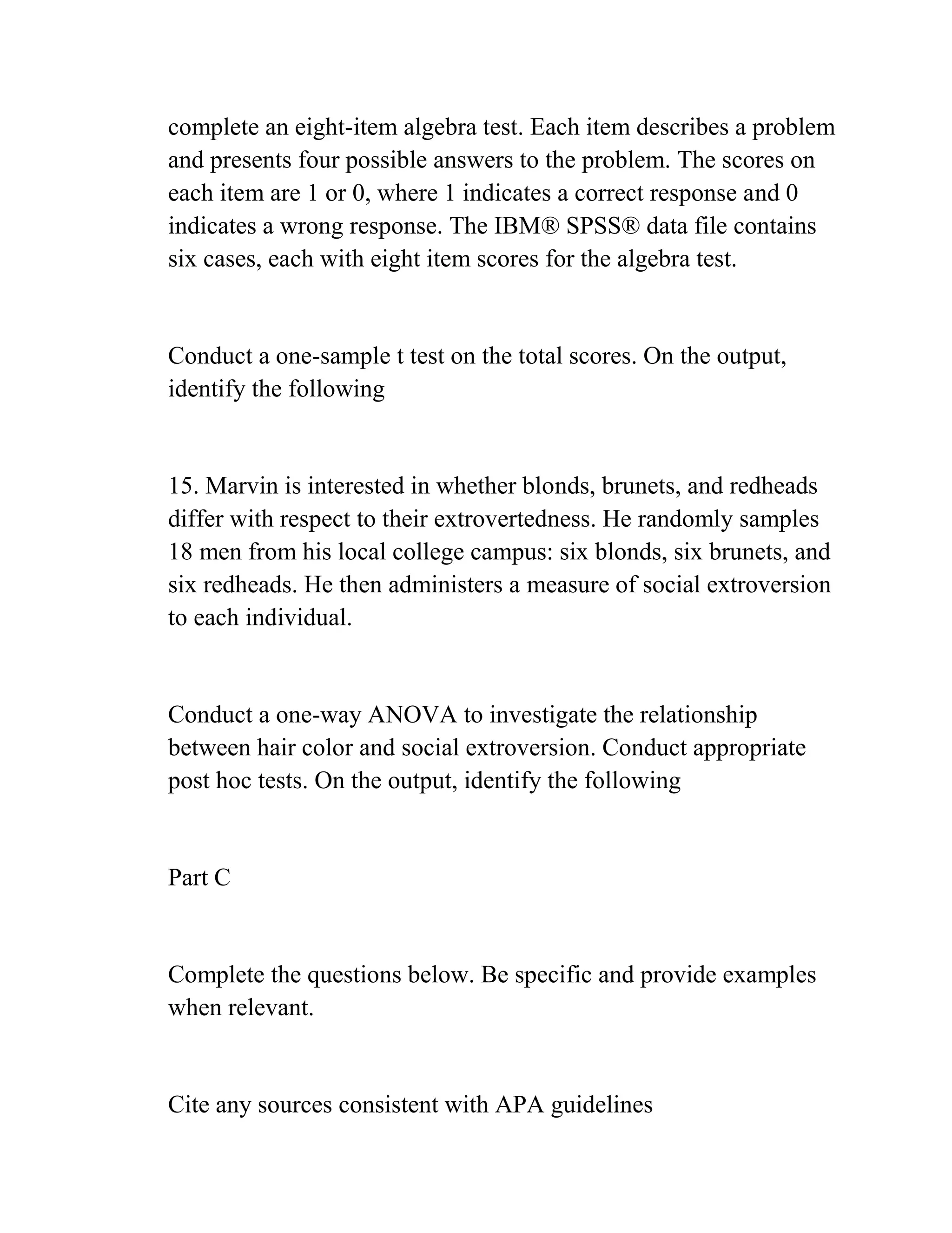 complete an eight-item algebra test. Each item describes a problem
and presents four possible answers to the problem. The scores on
each item are 1 or 0, where 1 indicates a correct response and 0
indicates a wrong response. The IBM® SPSS® data file contains
six cases, each with eight item scores for the algebra test.
Conduct a one-sample t test on the total scores. On the output,
identify the following
15. Marvin is interested in whether blonds, brunets, and redheads
differ with respect to their extrovertedness. He randomly samples
18 men from his local college campus: six blonds, six brunets, and
six redheads. He then administers a measure of social extroversion
to each individual.
Conduct a one-way ANOVA to investigate the relationship
between hair color and social extroversion. Conduct appropriate
post hoc tests. On the output, identify the following
Part C
Complete the questions below. Be specific and provide examples
when relevant.
Cite any sources consistent with APA guidelines
 