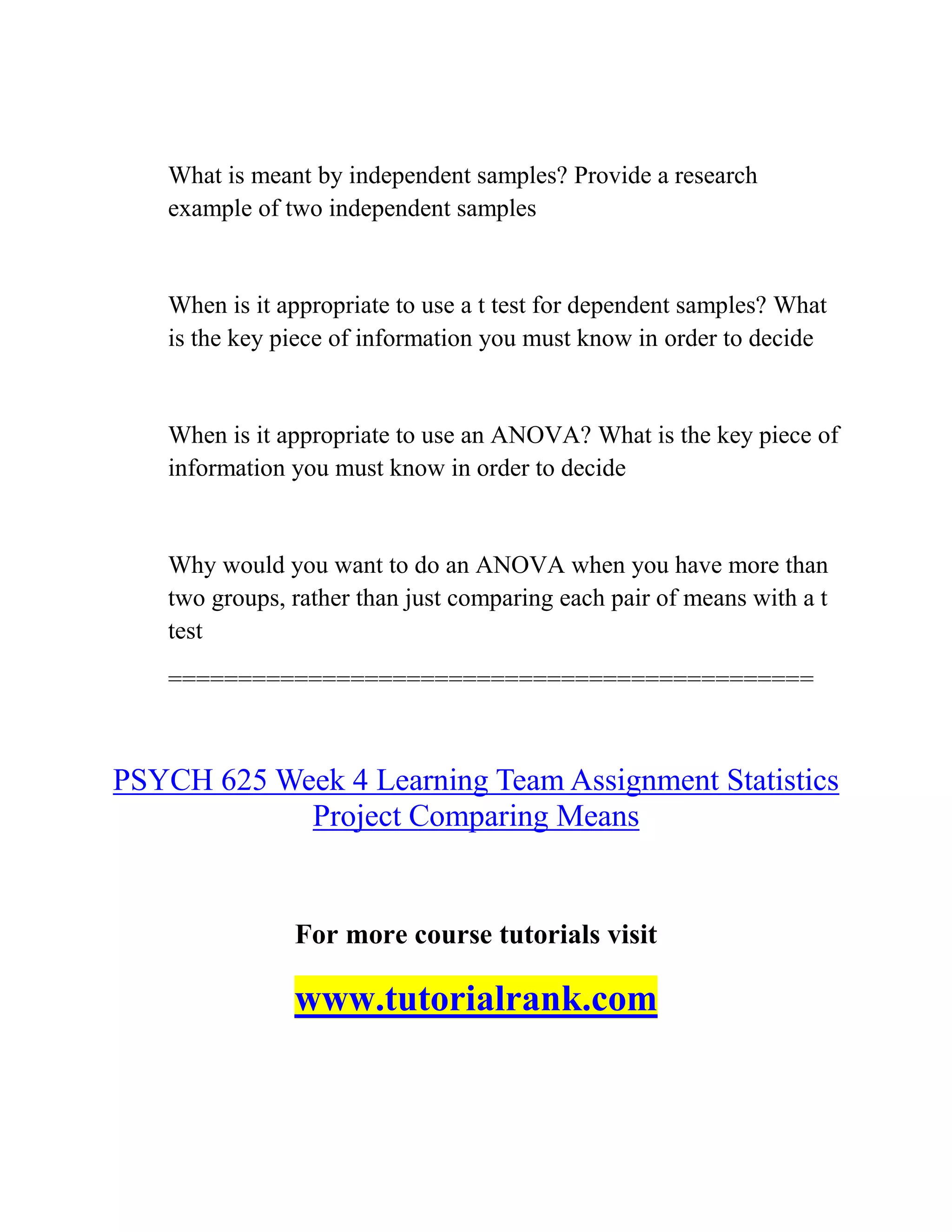 What is meant by independent samples? Provide a research
example of two independent samples
When is it appropriate to use a t test for dependent samples? What
is the key piece of information you must know in order to decide
When is it appropriate to use an ANOVA? What is the key piece of
information you must know in order to decide
Why would you want to do an ANOVA when you have more than
two groups, rather than just comparing each pair of means with a t
test
==============================================
PSYCH 625 Week 4 Learning Team Assignment Statistics
Project Comparing Means
For more course tutorials visit
www.tutorialrank.com
 