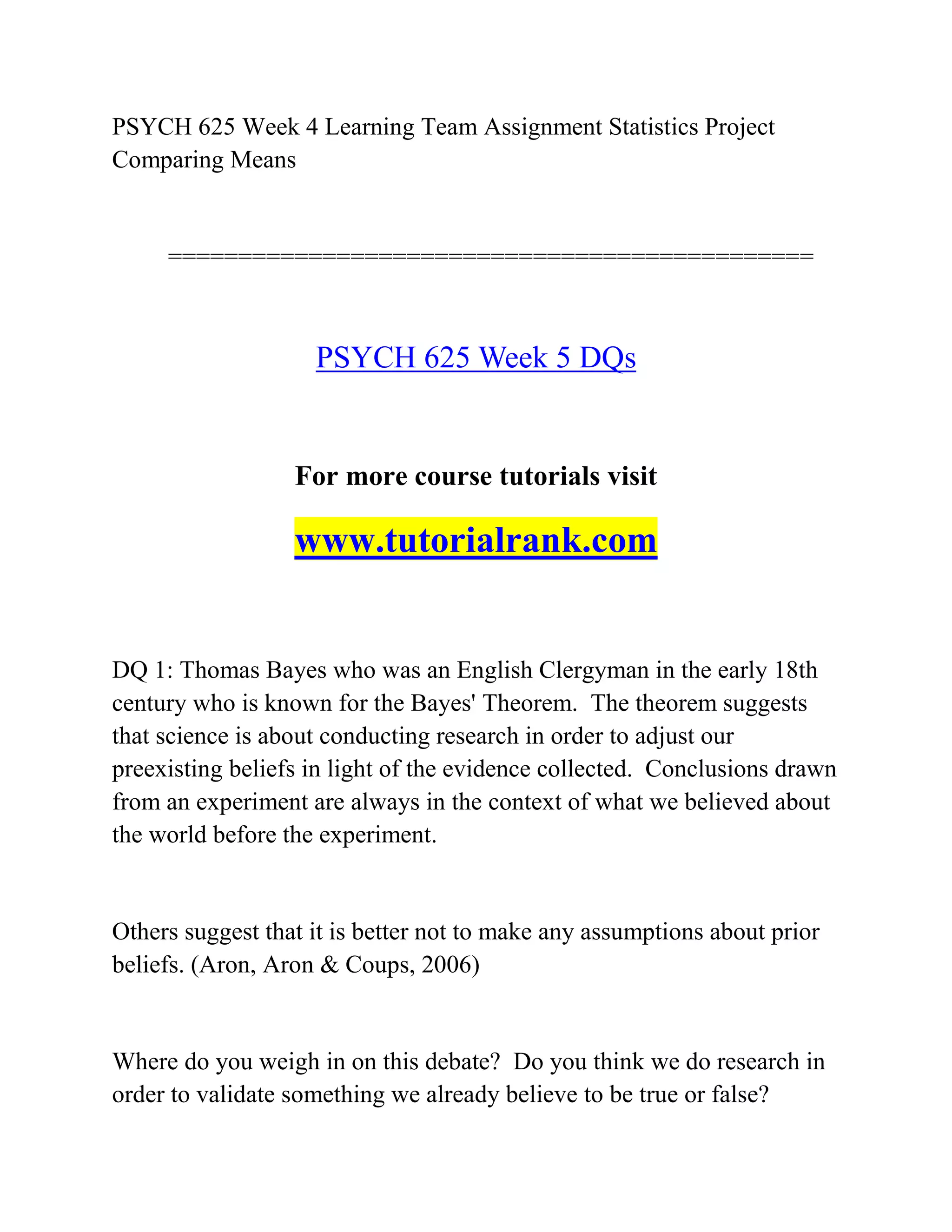 PSYCH 625 Week 4 Learning Team Assignment Statistics Project
Comparing Means
==============================================
PSYCH 625 Week 5 DQs
For more course tutorials visit
www.tutorialrank.com
DQ 1: Thomas Bayes who was an English Clergyman in the early 18th
century who is known for the Bayes' Theorem. The theorem suggests
that science is about conducting research in order to adjust our
preexisting beliefs in light of the evidence collected. Conclusions drawn
from an experiment are always in the context of what we believed about
the world before the experiment.
Others suggest that it is better not to make any assumptions about prior
beliefs. (Aron, Aron & Coups, 2006)
Where do you weigh in on this debate? Do you think we do research in
order to validate something we already believe to be true or false?
 