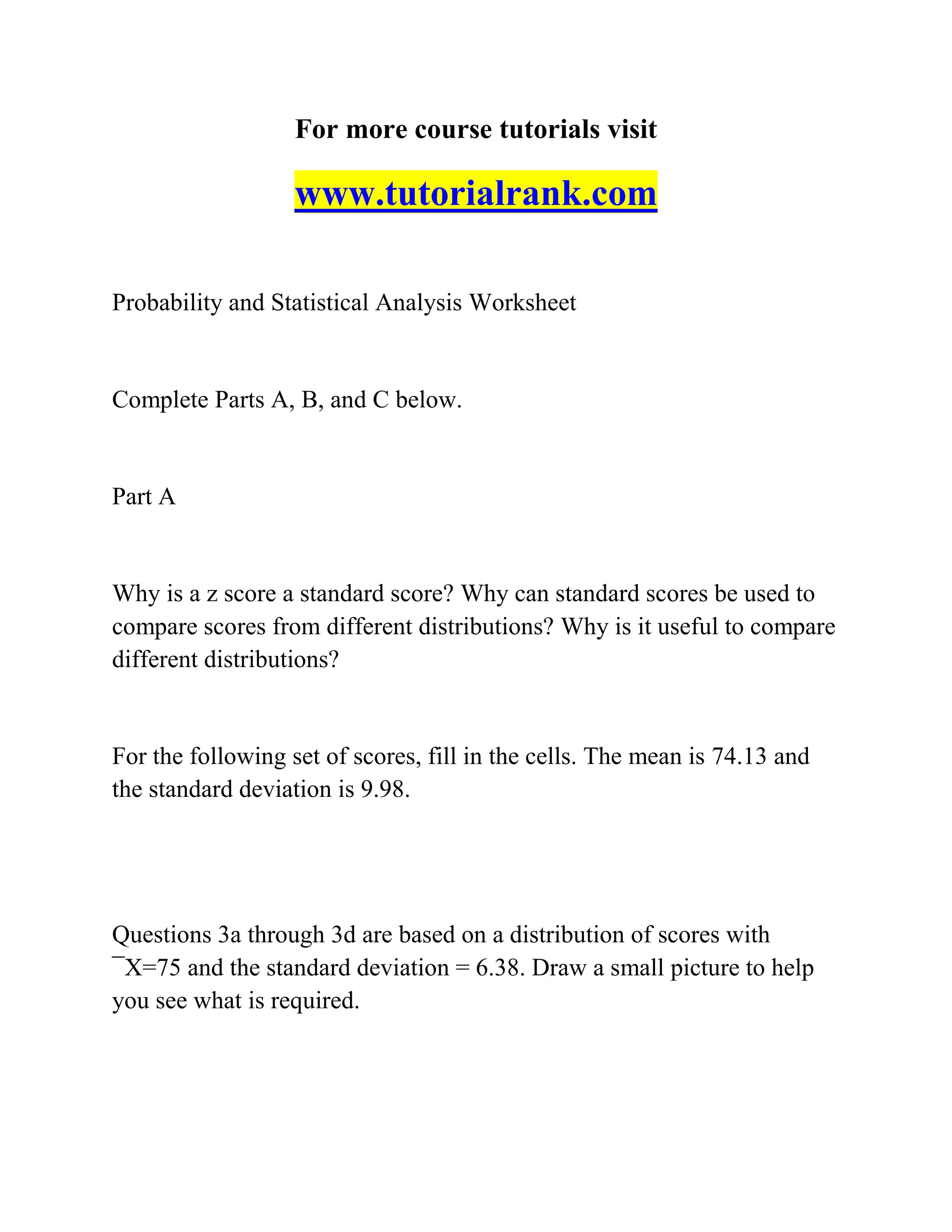 For more course tutorials visit
www.tutorialrank.com
Probability and Statistical Analysis Worksheet
Complete Parts A, B, and C below.
Part A
Why is a z score a standard score? Why can standard scores be used to
compare scores from different distributions? Why is it useful to compare
different distributions?
For the following set of scores, fill in the cells. The mean is 74.13 and
the standard deviation is 9.98.
Questions 3a through 3d are based on a distribution of scores with
¯X=75 and the standard deviation = 6.38. Draw a small picture to help
you see what is required.
 
