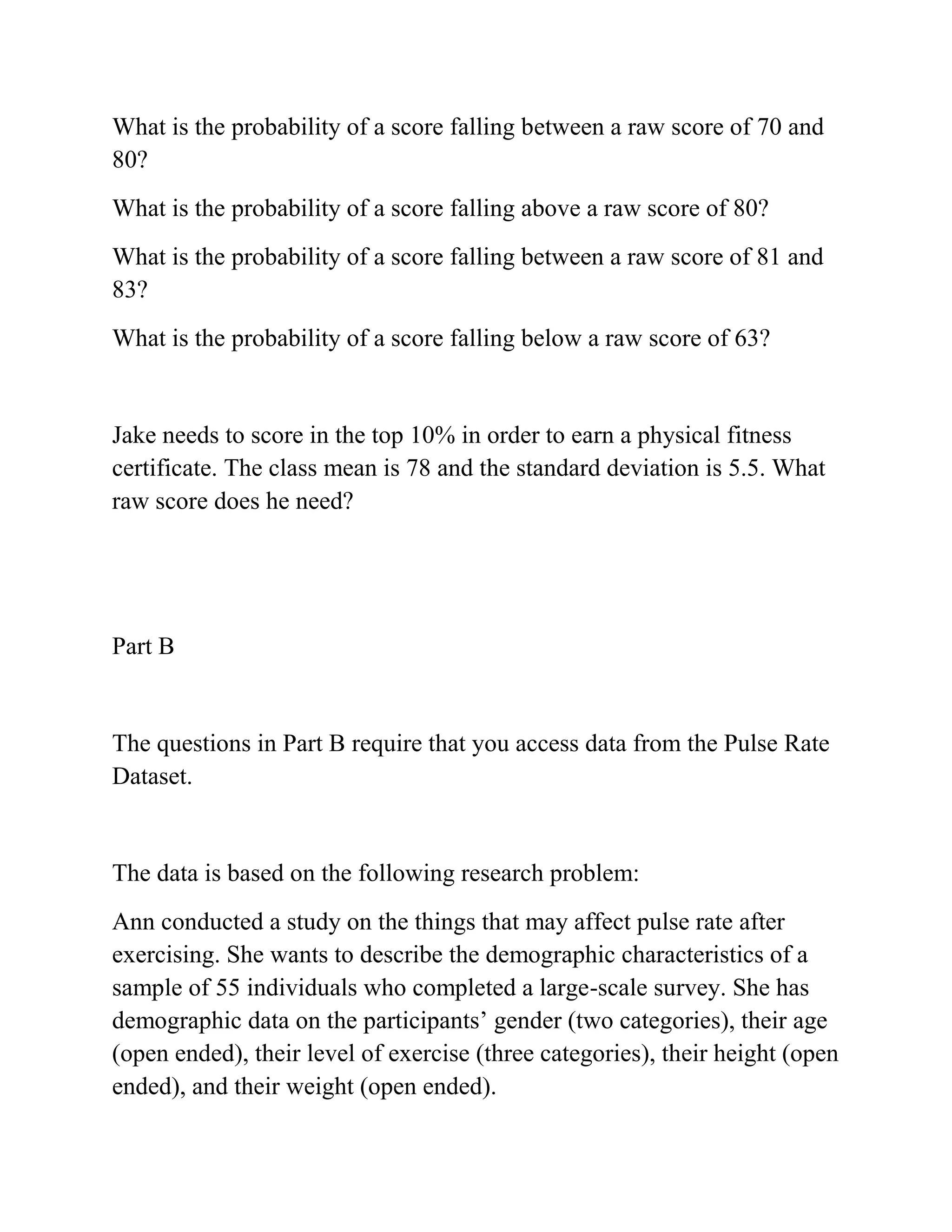 What is the probability of a score falling between a raw score of 70 and
80?
What is the probability of a score falling above a raw score of 80?
What is the probability of a score falling between a raw score of 81 and
83?
What is the probability of a score falling below a raw score of 63?
Jake needs to score in the top 10% in order to earn a physical fitness
certificate. The class mean is 78 and the standard deviation is 5.5. What
raw score does he need?
Part B
The questions in Part B require that you access data from the Pulse Rate
Dataset.
The data is based on the following research problem:
Ann conducted a study on the things that may affect pulse rate after
exercising. She wants to describe the demographic characteristics of a
sample of 55 individuals who completed a large-scale survey. She has
demographic data on the participants’ gender (two categories), their age
(open ended), their level of exercise (three categories), their height (open
ended), and their weight (open ended).
 