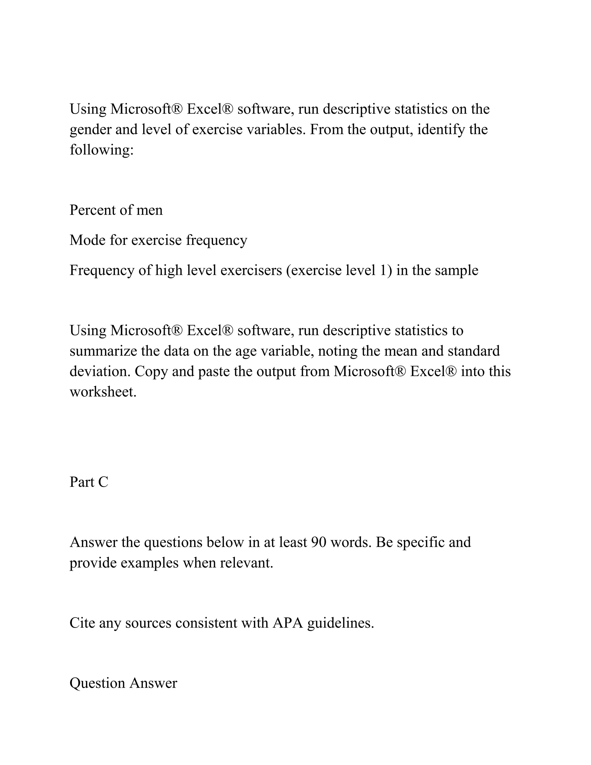 Using Microsoft® Excel® software, run descriptive statistics on the
gender and level of exercise variables. From the output, identify the
following:
Percent of men
Mode for exercise frequency
Frequency of high level exercisers (exercise level 1) in the sample
Using Microsoft® Excel® software, run descriptive statistics to
summarize the data on the age variable, noting the mean and standard
deviation. Copy and paste the output from Microsoft® Excel® into this
worksheet.
Part C
Answer the questions below in at least 90 words. Be specific and
provide examples when relevant.
Cite any sources consistent with APA guidelines.
Question Answer
 