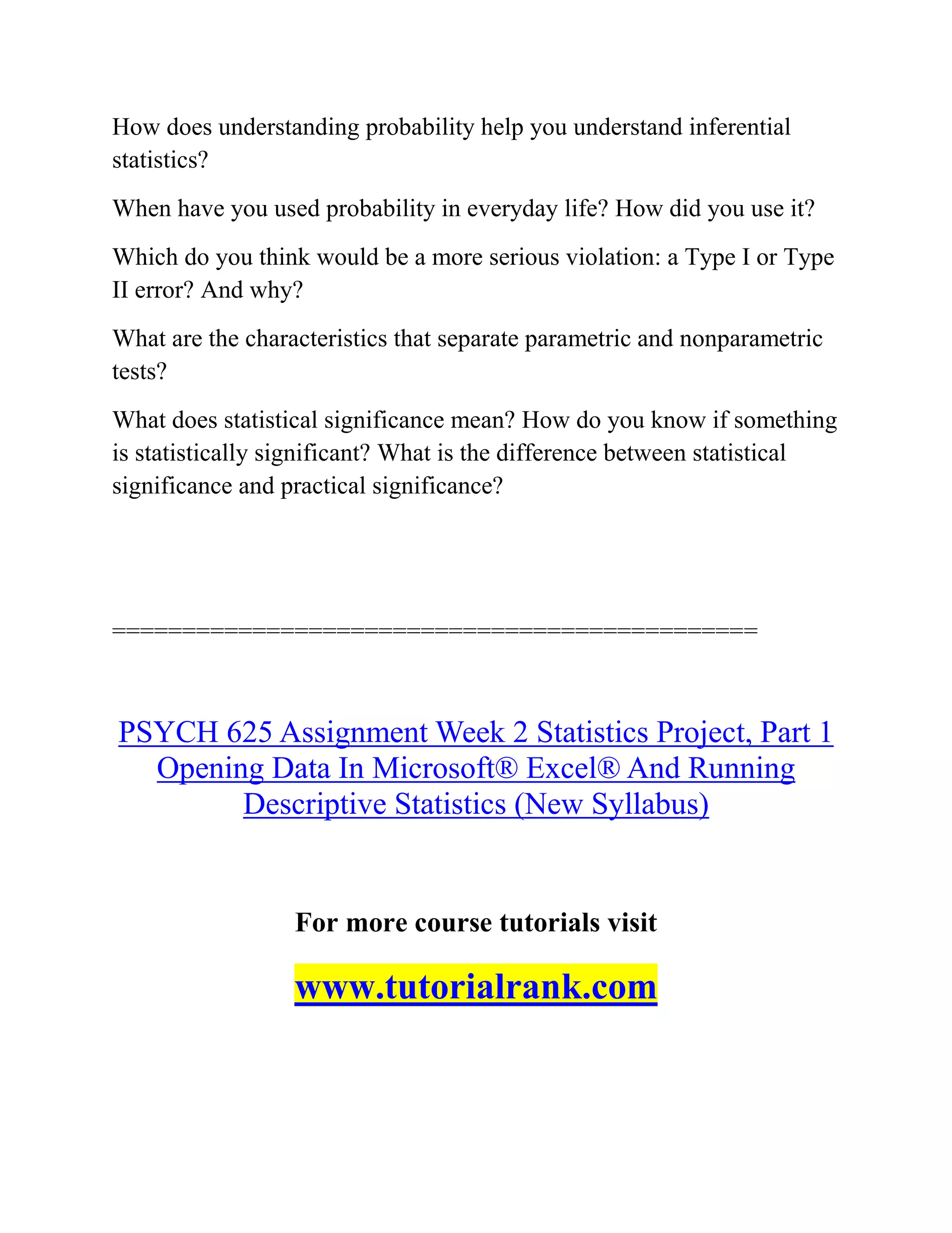 How does understanding probability help you understand inferential
statistics?
When have you used probability in everyday life? How did you use it?
Which do you think would be a more serious violation: a Type I or Type
II error? And why?
What are the characteristics that separate parametric and nonparametric
tests?
What does statistical significance mean? How do you know if something
is statistically significant? What is the difference between statistical
significance and practical significance?
==============================================
PSYCH 625 Assignment Week 2 Statistics Project, Part 1
Opening Data In Microsoft® Excel® And Running
Descriptive Statistics (New Syllabus)
For more course tutorials visit
www.tutorialrank.com
 