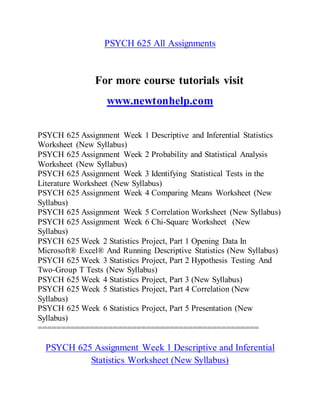 PSYCH 625 All Assignments
For more course tutorials visit
www.newtonhelp.com
PSYCH 625 Assignment Week 1 Descriptive and Inferential Statistics
Worksheet (New Syllabus)
PSYCH 625 Assignment Week 2 Probability and Statistical Analysis
Worksheet (New Syllabus)
PSYCH 625 Assignment Week 3 Identifying Statistical Tests in the
Literature Worksheet (New Syllabus)
PSYCH 625 Assignment Week 4 Comparing Means Worksheet (New
Syllabus)
PSYCH 625 Assignment Week 5 Correlation Worksheet (New Syllabus)
PSYCH 625 Assignment Week 6 Chi-Square Worksheet (New
Syllabus)
PSYCH 625 Week 2 Statistics Project, Part 1 Opening Data In
Microsoft® Excel® And Running Descriptive Statistics (New Syllabus)
PSYCH 625 Week 3 Statistics Project, Part 2 Hypothesis Testing And
Two-Group T Tests (New Syllabus)
PSYCH 625 Week 4 Statistics Project, Part 3 (New Syllabus)
PSYCH 625 Week 5 Statistics Project, Part 4 Correlation (New
Syllabus)
PSYCH 625 Week 6 Statistics Project, Part 5 Presentation (New
Syllabus)
===============================================
PSYCH 625 Assignment Week 1 Descriptive and Inferential
Statistics Worksheet (New Syllabus)
 