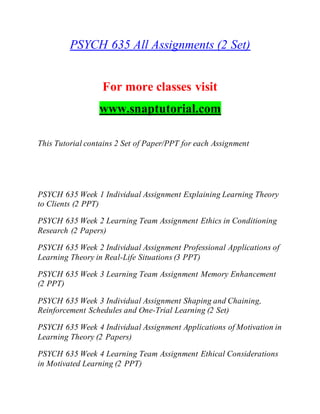 PSYCH 635 All Assignments (2 Set)
For more classes visit
www.snaptutorial.com
This Tutorial contains 2 Set of Paper/PPT for each Assignment
PSYCH 635 Week 1 Individual Assignment Explaining Learning Theory
to Clients (2 PPT)
PSYCH 635 Week 2 Learning Team Assignment Ethics in Conditioning
Research (2 Papers)
PSYCH 635 Week 2 Individual Assignment Professional Applications of
Learning Theory in Real-Life Situations (3 PPT)
PSYCH 635 Week 3 Learning Team Assignment Memory Enhancement
(2 PPT)
PSYCH 635 Week 3 Individual Assignment Shaping and Chaining,
Reinforcement Schedules and One-Trial Learning (2 Set)
PSYCH 635 Week 4 Individual Assignment Applications of Motivation in
Learning Theory (2 Papers)
PSYCH 635 Week 4 Learning Team Assignment Ethical Considerations
in Motivated Learning (2 PPT)
 
