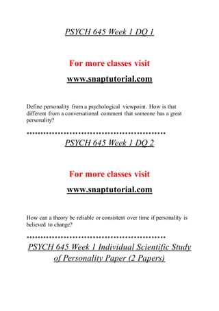 PSYCH 645 Week 1 DQ 1
For more classes visit
www.snaptutorial.com
Define personality from a psychological viewpoint. How is that
different from a conversational comment that someone has a great
personality?
************************************************
PSYCH 645 Week 1 DQ 2
For more classes visit
www.snaptutorial.com
How can a theory be reliable or consistent over time if personality is
believed to change?
************************************************
PSYCH 645 Week 1 Individual Scientific Study
of Personality Paper (2 Papers)
 