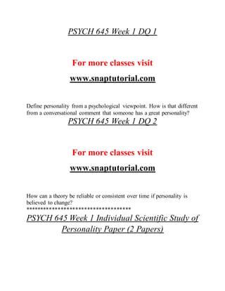 PSYCH 645 Week 1 DQ 1
For more classes visit
www.snaptutorial.com
Define personality from a psychological viewpoint. How is that different
from a conversational comment that someone has a great personality?
PSYCH 645 Week 1 DQ 2
For more classes visit
www.snaptutorial.com
How can a theory be reliable or consistent over time if personality is
believed to change?
************************************
PSYCH 645 Week 1 Individual Scientific Study of
Personality Paper (2 Papers)
 