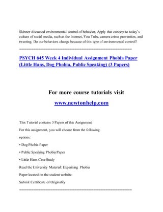 Skinner discussed environmental control of behavior. Apply that concept to today’s
culture of social media, such as the Internet, You Tube, camera crime prevention, and
tweeting. Do our behaviors change because of this type of environmental control?
===============================================
PSYCH 645 Week 4 Individual Assignment Phobia Paper
(Little Hans, Dog Phobia, Public Speaking) (3 Papers)
For more course tutorials visit
www.newtonhelp.com
This Tutorial contains 3 Papers of this Assignment
For this assignment, you will choose from the following
options:
• Dog Phobia Paper
• Public Speaking Phobia Paper
• Little Hans Case Study
Read the University Material: Explaining Phobia
Paper located on the student website.
Submit Certificate of Originality
===============================================
 