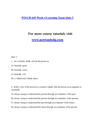 PSYCH 645 Week 4 Learning Team Quiz 3
For more course tutorials visit
www.newtonhelp.com
Quiz 3
1. As a scientist, Kelly viewed the person as
A) basically good.
B) basically active.
C) basically evil.
D) a "tabula rasa" (blank slate).
2. Kelly's view of the person as a scientist implies that the person as an organism is
essentially
A) always trying to understand the present through an evaluation of the past.
B) always trying to understand the present through an evaluation of the present.
C) always trying to understand the past through an evaluation of the future.
D) always trying to understand the future through an evaluation of the present.
 