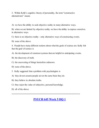 3. Within Kelly's cognitive theory of personality, the term "constructive
alternativism" means
A) we have the ability to seek objective reality in many alternative ways.
B) when we are limited by objective reality we have the ability to express ourselves
in alternative ways.
C) there is no objective reality - only alternative ways of constructing events.
D) none of the above.
4. People have many different notions about what the goals of science are. Kelly felt
that the goal of science is
A) the development of construct systems that are helpful in anticipating events.
B) the discovery of truth.
C) the uncovering of things heretofore unknown.
D) none of the above.
5. Kelly suggested that a problem with psychologists is
A) they do not assume people act on the same basis they do.
B) they believe in absolute truths.
C) they reject the value of subjective, personal knowledge.
D) all of the above.
===============================================
PSYCH 645 Week 5 DQ 1
 