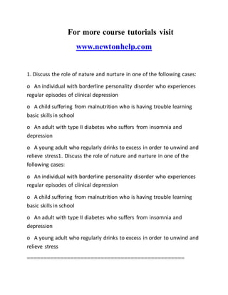 For more course tutorials visit
www.newtonhelp.com
1. Discuss the role of nature and nurture in one of the following cases:
o An individual with borderline personality disorder who experiences
regular episodes of clinical depression
o A child suffering from malnutrition who is having trouble learning
basic skills in school
o An adult with type II diabetes who suffers from insomnia and
depression
o A young adult who regularly drinks to excess in order to unwind and
relieve stress1. Discuss the role of nature and nurture in one of the
following cases:
o An individual with borderline personality disorder who experiences
regular episodes of clinical depression
o A child suffering from malnutrition who is having trouble learning
basic skills in school
o An adult with type II diabetes who suffers from insomnia and
depression
o A young adult who regularly drinks to excess in order to unwind and
relieve stress
===============================================
 