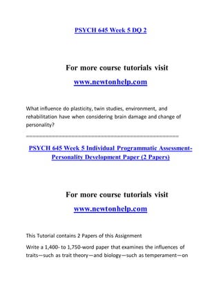 PSYCH 645 Week 5 DQ 2
For more course tutorials visit
www.newtonhelp.com
What influence do plasticity, twin studies, environment, and
rehabilitation have when considering brain damage and change of
personality?
===============================================
PSYCH 645 Week 5 Individual Programmatic Assessment-
Personality Development Paper (2 Papers)
For more course tutorials visit
www.newtonhelp.com
This Tutorial contains 2 Papers of this Assignment
Write a 1,400- to 1,750-word paper that examines the influences of
traits—such as trait theory—and biology—such as temperament—on
 