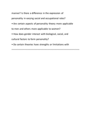 manner? Is there a difference in the expression of
personality in varying social and occupational roles?
• Are certain aspects of personality theory more applicable
to men and others more applicable to women?
• How does gender interact with biological, social, and
cultural factors to form personality?
• Do certain theories have strengths or limitations with
===============================================
 