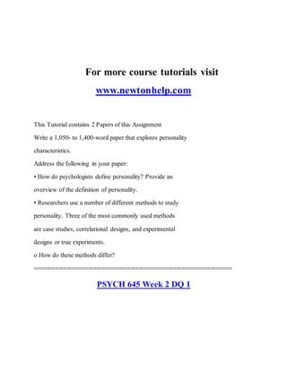 For more course tutorials visit
www.newtonhelp.com
This Tutorial contains 2 Papers of this Assignment
Write a 1,050- to 1,400-word paper that explores personality
characteristics.
Address the following in your paper:
• How do psychologists define personality? Provide an
overview of the definition of personality.
• Researchers use a number of different methods to study
personality. Three of the most commonly used methods
are case studies, correlational designs, and experimental
designs or true experiments.
o How do these methods differ?
===============================================
PSYCH 645 Week 2 DQ 1
 
