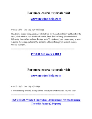 For more course tutorials visit
www.newtonhelp.com
Week 2 DQ 1 - Due Day 2 (Wednesday)
Mandatory: Locate one peer reviewed study on psychoanalytic theory published in the
last 5 years within a Peer Reviewed Journal. How does the study present material
differently than earlier analysts. Include an APA citation of your chosen study in your
response. How are psychoanalytic concepts addressed in current research studies.
Provide examples.
===============================================
PSYCH 645 Week 2 DQ 2
For more course tutorials visit
www.newtonhelp.com
Week 2 DQ 2 - Due Day 4 (Friday)
Is Freud's theory a viable theory for this century? Provide reasons for your view.
===============================================
PSYCH 645 Week 2 Individual Assignment Psychodynamic
Theorist Paper (2 Papers)
 