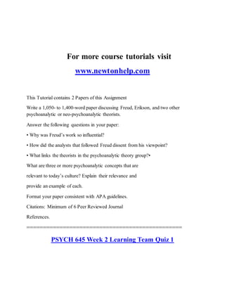For more course tutorials visit
www.newtonhelp.com
This Tutorial contains 2 Papers of this Assignment
Write a 1,050- to 1,400-word paper discussing Freud, Erikson, and two other
psychoanalytic or neo-psychoanalytic theorists.
Answer the following questions in your paper:
• Why was Freud’s work so influential?
• How did the analysts that followed Freud dissent from his viewpoint?
• What links the theorists in the psychoanalytic theory group?•
What are three or more psychoanalytic concepts that are
relevant to today’s culture? Explain their relevance and
provide an example of each.
Format your paper consistent with APA guidelines.
Citations: Minimum of 6 Peer Reviewed Journal
References.
===============================================
PSYCH 645 Week 2 Learning Team Quiz 1
 