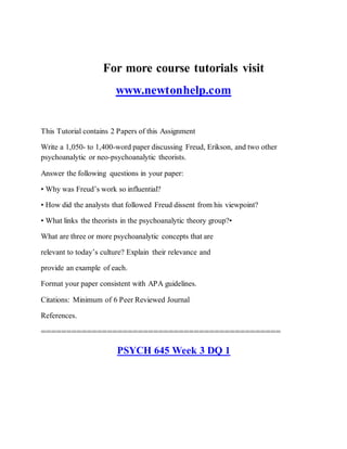 For more course tutorials visit
www.newtonhelp.com
This Tutorial contains 2 Papers of this Assignment
Write a 1,050- to 1,400-word paper discussing Freud, Erikson, and two other
psychoanalytic or neo-psychoanalytic theorists.
Answer the following questions in your paper:
• Why was Freud’s work so influential?
• How did the analysts that followed Freud dissent from his viewpoint?
• What links the theorists in the psychoanalytic theory group?•
What are three or more psychoanalytic concepts that are
relevant to today’s culture? Explain their relevance and
provide an example of each.
Format your paper consistent with APA guidelines.
Citations: Minimum of 6 Peer Reviewed Journal
References.
===============================================
PSYCH 645 Week 3 DQ 1
 