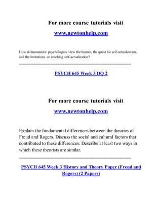 For more course tutorials visit
www.newtonhelp.com
How do humanistic psychologists view the human, the quest for self-actualization,
and the limitations on reaching self-actualization?
===============================================
PSYCH 645 Week 3 DQ 2
For more course tutorials visit
www.newtonhelp.com
Explain the fundamental differences between the theories of
Freud and Rogers. Discuss the social and cultural factors that
contributed to these differences. Describe at least two ways in
which these theorists are similar.
===============================================
PSYCH 645 Week 3 History and Theory Paper (Freud and
Rogers) (2 Papers)
 
