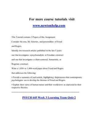 For more course tutorials visit
www.newtonhelp.com
This Tutorial contains 2 Papers of this Assignment
Consider the eras, life histories, and personalities of Freud
and Rogers.
Identify two research articles published in the last 5 years:
one that investigates a psychoanalytic or Freudian construct
and one that investigates a client-centered, humanistic, or
Rogerian construct.
Write a 1,050- to 1,400-word paper about Freud and Rogers
that addresses the following:
• Provide a summary of each article, highlighting theprocesses that contemporary
psychologists use to develop the theories of Freud and Rogers.
• Explain their views of human nature and their worldviews as expressed in their
respective theories.
===============================================
PSYCH 645 Week 3 Learning Team Quiz 2
 