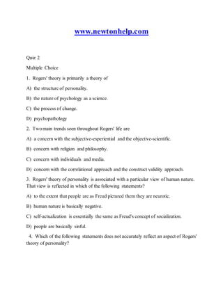 www.newtonhelp.com
Quiz 2
Multiple Choice
1. Rogers' theory is primarily a theory of
A) the structure of personality.
B) the nature of psychology as a science.
C) the process of change.
D) psychopathology
2. Two main trends seen throughout Rogers' life are
A) a concern with the subjective-experiential and the objective-scientific.
B) concern with religion and philosophy.
C) concern with individuals and media.
D) concern with the correlational approach and the construct validity approach.
3. Rogers' theory of personality is associated with a particular view of human nature.
That view is reflected in which of the following statements?
A) to the extent that people are as Freud pictured them they are neurotic.
B) human nature is basically negative.
C) self-actualization is essentially the same as Freud's concept of socialization.
D) people are basically sinful.
4. Which of the following statements does not accurately reflect an aspect of Rogers'
theory of personality?
 