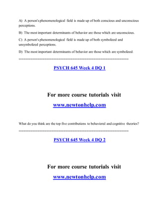 A) A person's phenomenological field is made up of both conscious and unconscious
perceptions.
B) The most important determinants of behavior are those which are unconscious.
C) A person's phenomenological field is made up of both symbolized and
unsymbolized perceptions.
D) The most important determinants of behavior are those which are symbolized.
===============================================
PSYCH 645 Week 4 DQ 1
For more course tutorials visit
www.newtonhelp.com
What do you think are the top five contributions to behavioral and cognitive theories?
===============================================
PSYCH 645 Week 4 DQ 2
For more course tutorials visit
www.newtonhelp.com
 