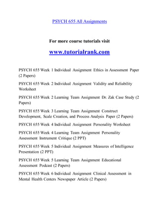 PSYCH 655 All Assignments
For more course tutorials visit
www.tutorialrank.com
PSYCH 655 Week 1 Individual Assignment Ethics in Assessment Paper
(2 Papers)
PSYCH 655 Week 2 Individual Assignment Validity and Reliability
Worksheet
PSYCH 655 Week 2 Learning Team Assignment Dr. Zak Case Study (2
Papers)
PSYCH 655 Week 3 Learning Team Assignment Construct
Development, Scale Creation, and Process Analysis Paper (2 Papers)
PSYCH 655 Week 4 Individual Assignment Personality Worksheet
PSYCH 655 Week 4 Learning Team Assignment Personality
Assessment Instrument Critique (2 PPT)
PSYCH 655 Week 5 Individual Assignment Measures of Intelligence
Presentation (2 PPT)
PSYCH 655 Week 5 Learning Team Assignment Educational
Assessment Podcast (2 Papers)
PSYCH 655 Week 6 Individual Assignment Clinical Assessment in
Mental Health Centers Newspaper Article (2 Papers)
 