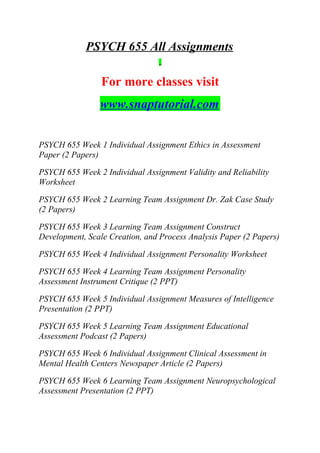 PSYCH 655 All Assignments
For more classes visit
www.snaptutorial.com
PSYCH 655 Week 1 Individual Assignment Ethics in Assessment
Paper (2 Papers)
PSYCH 655 Week 2 Individual Assignment Validity and Reliability
Worksheet
PSYCH 655 Week 2 Learning Team Assignment Dr. Zak Case Study
(2 Papers)
PSYCH 655 Week 3 Learning Team Assignment Construct
Development, Scale Creation, and Process Analysis Paper (2 Papers)
PSYCH 655 Week 4 Individual Assignment Personality Worksheet
PSYCH 655 Week 4 Learning Team Assignment Personality
Assessment Instrument Critique (2 PPT)
PSYCH 655 Week 5 Individual Assignment Measures of Intelligence
Presentation (2 PPT)
PSYCH 655 Week 5 Learning Team Assignment Educational
Assessment Podcast (2 Papers)
PSYCH 655 Week 6 Individual Assignment Clinical Assessment in
Mental Health Centers Newspaper Article (2 Papers)
PSYCH 655 Week 6 Learning Team Assignment Neuropsychological
Assessment Presentation (2 PPT)
 