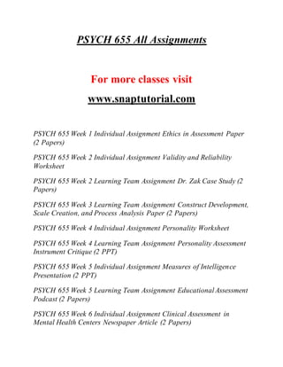 PSYCH 655 All Assignments
For more classes visit
www.snaptutorial.com
PSYCH 655 Week 1 Individual Assignment Ethics in Assessment Paper
(2 Papers)
PSYCH 655 Week 2 Individual Assignment Validity and Reliability
Worksheet
PSYCH 655 Week 2 Learning Team Assignment Dr. Zak Case Study (2
Papers)
PSYCH 655 Week 3 Learning Team Assignment Construct Development,
Scale Creation, and Process Analysis Paper (2 Papers)
PSYCH 655 Week 4 Individual Assignment Personality Worksheet
PSYCH 655 Week 4 Learning Team Assignment Personality Assessment
Instrument Critique (2 PPT)
PSYCH 655 Week 5 Individual Assignment Measures of Intelligence
Presentation (2 PPT)
PSYCH 655 Week 5 Learning Team Assignment EducationalAssessment
Podcast (2 Papers)
PSYCH 655 Week 6 Individual Assignment Clinical Assessment in
Mental Health Centers Newspaper Article (2 Papers)
 
