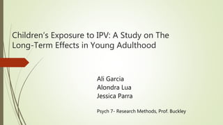 Children’s Exposure to IPV: A Study on The
Long-Term Effects in Young Adulthood
Ali Garcia
Alondra Lua
Jessica Parra
Psych 7- Research Methods, Prof. Buckley
 