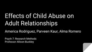 Effects of Child Abuse on
Adult Relationships
America Rodriguez, Parveen Kaur, Alma Romero
Psych 7: Research Methods
Professor Allison Buckley
 