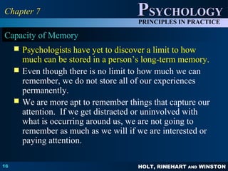 HOLT, RINEHART AND WINSTON
PPSYCHOLOGYSYCHOLOGY
PRINCIPLES IN PRACTICE
16
Chapter 7Chapter 7
Capacity of Memory
 Psychologists have yet to discover a limit to how
much can be stored in a person’s long-term memory.
 Even though there is no limit to how much we can
remember, we do not store all of our experiences
permanently.
 We are more apt to remember things that capture our
attention. If we get distracted or uninvolved with
what is occurring around us, we are not going to
remember as much as we will if we are interested or
paying attention.
 