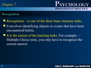 HOLT, RINEHART AND WINSTON
PPSYCHOLOGYSYCHOLOGY
PRINCIPLES IN PRACTICE
17
Chapter 7Chapter 7
Recognition
 Recognition—is one of the three basic memory tasks.
 It involves identifying objects or events that have been
encountered before.
 It is the easiest of the learning tasks. For example—
Multiple Choice tests, you only have to recognize the
correct answer.
 