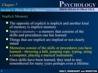 HOLT, RINEHART AND WINSTON
PPSYCHOLOGYSYCHOLOGY
PRINCIPLES IN PRACTICE
6
Chapter 7Chapter 7
Implicit Memory
 The opposite of explicit is implicit and another kind
of memory is implicit memory
 Implicit memory – a memory that consists of the
skills and procedures one has learned
 Things that are implicit are implied or not clearly
stated
 Memories consist of the skills or procedures you have
learned—throwing a ball, jumping rope, typing, using
a computer, playing a musical instrument.
 Once skills have been learned, they tend to stay
remembered for many years perhaps even a lifetime.
Section 1: Three Kinds of Memory
 